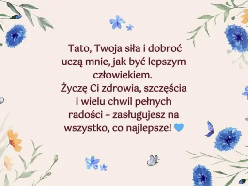 Piękne życzenia dla taty z motywem kwiatów i motyli. "Tato, Twoja siła i dobroć uczą mnie, jak być lepszym człowiekiem. Życzę Ci zdrowia, szczęścia i wielu chwil pełnych radości – zasługujesz na wszystko, co najlepsze!